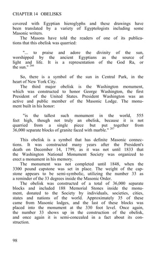 CHAPTER 14 OBELISKS
covered with Egyptian hieroglyphs and these drawings have
been translated by a variety of Egyptologists including some
Masonic writers.
The Masons have told the readers of one of its publica-
tions that this obelisk was quarried:
"... to praise and adore the divinity of the sun,
worshipped by the ancient Egyptians as the source of
light and life. It is a representation of the God Ra, or
the sun." 266
So, there is a symbol of the sun in Central Park, in the
heart of New York City.
The third major obelisk is the Washington monument,
which was constructed to honor George Washington, the first
President of the United States. President Washington was an
active and public member of the Masonic Lodge. The monu-
ment built in his honor:
"is the tallest such monument in the world, 555
feet high, though not truly an obelisk, because it is not
quarried from a single piece but put together from
36,000 separate blocks of granite faced with marble." 267
This obelisk is a symbol that has definite Masonic connec-
tions. It was constructed many years after the President's
death on December 14, 1799, as it was not until 1833 that
the Washington National Monument Society was organized to
erect a monument in his memory.
The monument was not completed until 1848, when the
3300 pound capstone was set in place. The weight of the cap-
stone appears to be semi-symbolic, utilizing the number 33 as
a reminder of the 33 degrees inside the Masonic Order.
The obelisk was constructed of a total of 36,000 separate
blocks and included 188 Memorial Stones inside the monu-
ment, donated to the Society by individuals, societies, cities,
states and nations of the world. Approximately 35 of these
came from Masonic lodges, and the last of these blocks was
placed into the monument at the 330 foot level. Once again,
the number 33 shows up in the construction of the obelisk,
and once again it is semi-concealed in a fact about its con-
struction.
98
 