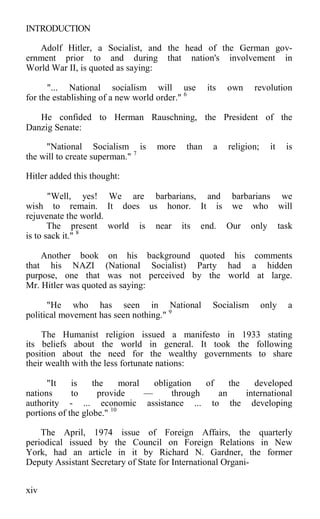 INTRODUCTION
Adolf Hitler, a Socialist, and the head of the German gov-
ernment prior to and during that nation's involvement in
World War II, is quoted as saying:
"... National socialism will use its own revolution
for the establishing of a new world order." 6
He confided to Herman Rauschning, the President of the
Danzig Senate:
"National Socialism is more than a religion; it is
the will to create superman." 7
Hitler added this thought:
"Well, yes! We are barbarians, and barbarians we
wish to remain. It does us honor. It is we who will
rejuvenate the world.
The present world is near its end. Our only task
is to sack it." 8
Another book on his background quoted his comments
that his NAZI (National Socialist) Party had a hidden
purpose, one that was not perceived by the world at large.
Mr. Hitler was quoted as saying:
"He who has seen in National Socialism only a
political movement has seen nothing." 9
The Humanist religion issued a manifesto in 1933 stating
its beliefs about the world in general. It took the following
position about the need for the wealthy governments to share
their wealth with the less fortunate nations:
"It is the moral obligation of the developed
nations to provide — through an international
authority - ... economic assistance ... to the developing
portions of the globe." 10
The April, 1974 issue of Foreign Affairs, the quarterly
periodical issued by the Council on Foreign Relations in New
York, had an article in it by Richard N. Gardner, the former
Deputy Assistant Secretary of State for International Organi-
xiv
 