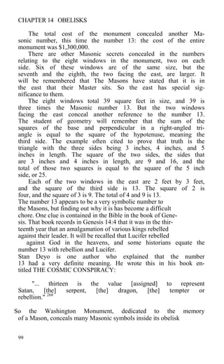 CHAPTER 14 OBELISKS
The total cost of the monument concealed another Ma-
sonic number, this time the number 13: the cost of the entire
monument was $1,300,000.
There are other Masonic secrets concealed in the numbers
relating to the eight windows in the monument, two on each
side. Six of these windows are of the same size, but the
seventh and the eighth, the two facing the east, are larger. It
will be remembered that The Masons have stated that it is in
the east that their Master sits. So the east has special sig-
nificance to them.
The eight windows total 39 square feet in size, and 39 is
three times the Masonic number 13. But the two windows
facing the east conceal another reference to the number 13.
The student of geometry will remember that the sum of the
squares of the base and perpendicular in a right-angled tri-
angle is equal to the square of the hypotenuse, meaning the
third side. The example often cited to prove that truth is the
triangle with the three sides being 3 inches, 4 inches, and 5
inches in length. The square of the two sides, the sides that
are 3 inches and 4 inches in length, are 9 and 16, and the
total of those two squares is equal to the square of the 5 inch
side, or 25.
Each of the two windows in the east are 2 feet by 3 feet,
and the square of the third side is 13. The square of 2 is
four, and the square of 3 is 9. The total of 4 and 9 is 13.
The number 13 appears to be a very symbolic number to
the Masons, but finding out why it is has become a difficult
chore. One clue is contained in the Bible in the book of Gene-
sis. That book records in Genesis 14:4 that it was in the thir-
teenth year that an amalgamation of various kings rebelled
against their leader. It will be recalled that Lucifer rebelled
against God in the heavens, and some historians equate the
number 13 with rebellion and Lucifer.
Stan Deyo is one author who explained that the number
13 had a very definite meaning. He wrote this in his book en-
titled THE COSMIC CONSPIRACY:
"... thirteen is the value [assigned] to represent
Satan, [the] serpent, [the] dragon, [the] tempter or
rebellion." 268
So the Washington Monument, dedicated to the memory
of a Mason, conceals many Masonic symbols inside its obelisk
99
 
