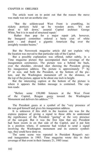 CHAPTER 14 OBELISKS
The article went on to point out that the reason the move
was made was not an aesthetic one:
"But the seldom-used West Front is crumbling, its
rickety porticos held up by wooden posts. 'It's not
about to fall down,' assured Capitol architect George
White, 'but it is in need of structural repair.'
Rather than pop for a major repair job, however,
the Inaugural committee ordered a hasty coat of white
paint - and draped a gigantic American flag over the
unsightly wooden beams."
But the Newsweek magazine article did not explain why
the location was moved to that particular side of the Capitol.
But a possible explanation was offered, rather subtly, in a
Time magazine picture that accompanied their coverage of the
inauguration ceremonies. The picture was a behind the back,
over the shoulder, elevated shot showing the President giving
his inauguration address. The picture is approximately 7" by
8" in size, and both the President, at the bottom of the pic-
ture, and the Washington monument off in the distance, at
the top of the picture, appear to be about one inch in height.
But the interesting caption at the bottom of the picture is
where it appears the hidden message is contained. The cap-
tion reads:
"Before some 150,000 listeners at the West Front
of the Capitol, Reagan gazes toward the Washington
Monument and delivers his address." 276
The President gazes at a symbol of the "very presence of
the sun-god himself and gives his inauguration address.
It is unknown if this shift in the location site was for the
express purpose of giving a signal to those able to understand
the significance of the President "gazing" at the very presence
of the sun-god. But it was the first time that any President
had been sworn in on that side of the Capitol, and it put him
in a position where, if someone had wished to send a signal
involving the Washington monument and its esoteric symbol-
ogy, they could have done so.
The same scene was repeated in President Reagan's sec-
ond inauguration in 1985. Time magazine wrote this in their
coverage of that event in their January 21, 1985 issue:
102
 