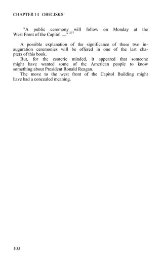 CHAPTER 14 OBELISKS
"A public ceremony will follow on Monday at the
West Front of the Capitol ...." 277
A possible explanation of the significance of these two in-
auguration ceremonies will be offered in one of the last cha-
pters of this book.
But, for the esoteric minded, it appeared that someone
might have wanted some of the American people to know
something about President Ronald Reagan.
The move to the west front of the Capitol Building might
have had a concealed meaning.
103
 