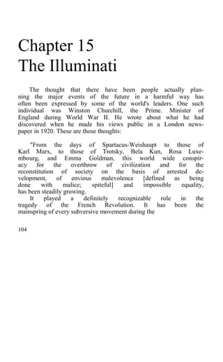 Chapter 15
The Illuminati
The thought that there have been people actually plan-
ning the major events of the future in a harmful way has
often been expressed by some of the world's leaders. One such
individual was Winston Churchill, the Prime. Minister of
England during World War II. He wrote about what he had
discovered when he made his views public in a London news-
paper in 1920. These are those thoughts:
"From the days of Spartacus-Weishaupt to those of
Karl Marx, to those of Trotsky, Bela Kun, Rosa Luxe-
mbourg, and Emma Goldman, this world wide conspir-
acy for the overthrow of civilization and for the
reconstitution of society on the basis of arrested de-
velopment, of envious malevolence [defined as being
done with malice; spiteful] and impossible equality,
has been steadily growing.
It played a definitely recognizable role in the
tragedy of the French Revolution. It has been the
mainspring of every subversive movement during the
104
 