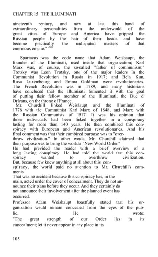 CHAPTER 15 THE ILLUMINATI
nineteenth century, and now at last this band of
extraordinary personalities from the underworld of the
great cities of Europe and America have gripped the
Russian people by the hair of their heads, and have
become practically the undisputed masters of that
enormous empire." 278
Spartacus was the code name that Adam Weishaupt, the
founder of the Illuminati, used inside that organization; Karl
Marx was, of course, the so-called "father of communism;"
Trotsky was Leon Trotsky, one of the major leaders in the
Communist Revolution in Russia in 1917; and Bela Kun,
Rosa Luxembourg and Emma Goldman were revolutionaries.
The French Revolution was in 1789, and many historians
have concluded that the Illuminati fomented it with the goal
of putting their fellow member of the Illuminati, the Duc d'
Orleans, on the throne of France.
Mr. Churchill linked Weishaupt and the Illuminati of
1776 with the Communist Karl Marx of 1848, and Marx with
the Russian Communists of 1917. It was his opinion that
those individuals had been linked together in a conspiracy
lasting for more than 140 years. He then combined this con-
spiracy with European and American revolutionaries. And his
final comment was that their combined purpose was to "over-
throw civilization." In other words, Mr. Churchill claimed that
their purpose was to bring the world a "New World Order."
He had provided the reader with a brief overview of a
long lasting conspiracy. He had told the world that this con-
spiracy wanted to overthrow civilization.
But, because few knew anything at all about this con-
spiracy, the world paid no attention to Mr. Churchill's com-
ments.
That was no accident because this conspiracy has, in the
main, acted under the cover of concealment. They do not an-
nounce their plans before they occur. And they certainly do
not announce their involvement after the planned event has
occurred.
Professor Adam Weishaupt boastfully stated that his or-
ganization would remain concealed from the eyes of the pub-
lic. He wrote:
"The great strength of our Order lies in its
concealment; let it never appear in any place in its
105
 