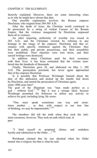 CHAPTER 15 THE ILLUMINATI
factorily explained. However, there are some interesting clues
as to why he might have chosen that date.
One possible explanation involves the Roman emperor
Diocletian, who reigned from 284-305 A.D.
After the death of Jesus, the Christian world continued to
be persecuted by a string of violent Caesers of the Roman
Empire. But the violence inaugurated by Diocletian surpassed
them all in violence.
An edict requiring uniformity of worship was issued in
303 A.D., and the Christians resisted by refusing to pay
homage to the image of the emperor. Diocletian met that re-
sistance with specific retaliation against the Christians: they
lost their public and private possessions, and their assemblies
were prohibited. Their churches were torn down, and their
sacred writings were destroyed.
In addition, many Christians paid for their resistance
with their lives: it has been estimated that the victims num-
bered into the hundreds of thousands.
Finally, Diocletian grew ill, and abdicated on May 1, 305
A.D. The persecution persisted, but never again approached
that of the emperor Diocletian.
Is it possible that Professor Weishaupt learned about the
date of this abdication and picked up the mantle laid down
by Diocletian, and started the persecution of Christians again,
some 1400 years later?
The goal of the Illuminati was "man made perfect as a
god - without God." 284
But it was a strange ideal, because
Weishaupt permitted his followers to utilize any activity to
achieve his goal, including lying. He wrote:
"One must speak sometimes one way and some-
times another ... so that, with respect to our true line
of thinking, we may be impenetrable." 285
The members did tell the truth when they took the initi-
ation ceremony, however. They took an oath which read, in
part:
"I bind myself to perpetual silence and unshaken
loyalty and submission to the Order ...." 286
Weishaupt claimed that he was shocked when his Order
turned into a religion, but that is what he said:
107
 