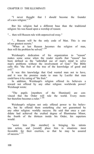 CHAPTER 15 THE ILLUMINATI
"I never thought that I should become the founder
of a new religion." 287
But his religion had a different base than the traditional
religion: his was based upon a worship of reason:
"... then will Reason rule with unperceived sway."
"... Reason will be the only code of Man. This is one
of our greatest secrets."
"When at last Reason becomes the religion of man,
then will the problem be solved." 289
Weishaupt's dedication of his organization to "reason"
makes some sense when the reader recalls that "reason" has
been defined as the "unbridled use of man's mind to solve
man's problems without the involvement of God." The Bible
calls this "the fruit of the tree of the knowledge of good and
evil."
It was this knowledge that God wanted man not to have,
and it was the promise made to man by Lucifer that man
could have it by eating of "the fruit."
In addition, Weishaupt's religion offered its believers a
reward not offered by any other religion: worldwide power!
Weishaupt wrote:
"The pupils [members of the Illuminati] are con-
vinced that the Order will rule the world. Every mem-
ber therefore becomes a ruler." 290
Weishaupt's religion not only offered power to his believ-
ers, but he offered them something else not guaranteed by
any other religion: worldly success. He said that once a can-
didate had achieved the exalted degree of Illuminatus Minor,
the fourth of the thirteen inside his Order, his superiors
would:
"assist him [the member] in bringing his talents
into action, and [would] place him in situations most
favorable for their exertion, so that he may be assured
of success." 291
108
 