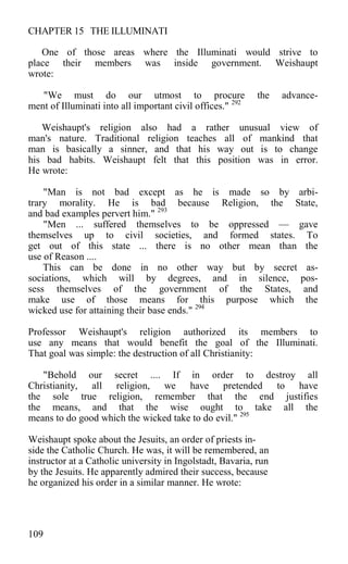 CHAPTER 15 THE ILLUMINATI
One of those areas where the Illuminati would strive to
place their members was inside government. Weishaupt
wrote:
"We must do our utmost to procure the advance-
ment of Illuminati into all important civil offices." 292
Weishaupt's religion also had a rather unusual view of
man's nature. Traditional religion teaches all of mankind that
man is basically a sinner, and that his way out is to change
his bad habits. Weishaupt felt that this position was in error.
He wrote:
"Man is not bad except as he is made so by arbi-
trary morality. He is bad because Religion, the State,
and bad examples pervert him." 293
"Men ... suffered themselves to be oppressed — gave
themselves up to civil societies, and formed states. To
get out of this state ... there is no other mean than the
use of Reason ....
This can be done in no other way but by secret as-
sociations, which will by degrees, and in silence, pos-
sess themselves of the government of the States, and
make use of those means for this purpose which the
wicked use for attaining their base ends." 294
Professor Weishaupt's religion authorized its members to
use any means that would benefit the goal of the Illuminati.
That goal was simple: the destruction of all Christianity:
"Behold our secret .... If in order to destroy all
Christianity, all religion, we have pretended to have
the sole true religion, remember that the end justifies
the means, and that the wise ought to take all the
means to do good which the wicked take to do evil." 295
Weishaupt spoke about the Jesuits, an order of priests in-
side the Catholic Church. He was, it will be remembered, an
instructor at a Catholic university in Ingolstadt, Bavaria, run
by the Jesuits. He apparently admired their success, because
he organized his order in a similar manner. He wrote:
109
 