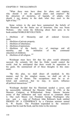 CHAPTER 15 THE ILLUMINATI
"What these men have done for altars and empires,
why should I not do against altars and empires? By
the attraction of mysteries, of legends, of adepts, why
should I not destroy in the dark what they erect in the
light of day." 296
Some writers in the past have summarized the beliefs of
the Illuminati for the future use of historians. One was Nesta
Webster, who wrote the following about their aims in he
book entitled WORLD REVOLUTION:
1. Abolition of Monarchy and all ordered Govern-
ment.
2. Abolition of private property.
3. Abolition of inheritance.
4. Abolition of patriotism.
5. Abolition of the family (i.e. of marriage and all
morality, and the institution of the communal
education of children).
6. Abolition of all religion. 297
Weishaupt must have felt that his plan would ultimately
succeed. He certainly felt that his Order would control the
world. And he anticipated that there would be opposition to
his goals. He summarized all of these thoughts in this state-
ment:
"By this plan, we shall direct all mankind. In this
manner, and by the simplest means, we shall set all in
motion and in flames. The occupations must be so al-
lotted and contrived, that we may, in secret, influence
all political transactions." 298
Weishaupt decided that his Illuminati needed a cover, and
he successfully infiltrated the Masonic Order in 1782, at the
Masonic Congress at Wilhelmsbad. Some Masons became
aware of that infiltration and were moved to comment about
it. One such Mason was President George Washington who
was sent a copy of Professor John Robison's book entitled
PROOFS OF A CONSPIRACY by a Christian minister named
G. W. Snyder. The President responded to the minister's
request that he read the book, and his letter to the minister
110
 