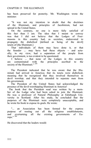 CHAPTER 15 THE ILLUMINATI
has been preserved for posterity. Mr. Washington wrote the
minister:
"It was not my intention to doubt that the doctrines
of the Illuminati, and principles of Jacobinism, had not
spread in the United States.
On the contrary, no one is more fully satisfied of
this fact than I am. The idea that I meant to convey
was that I did not believe that the Lodges of Free-
masons in this country had, as societies, endeavored to
propagate the diabolical [defined as being of the devil]
tenets of [the Illuminati.]
That individuals of them may have done it, or that
the founder ... may have had these objects ~ and actu-
ally, in my view, had a separation of the people from
their government, is too evident to be questioned.
I believe ... that none of the Lodges in this country
are contaminated with the principles ascribed to the
society of the Illuminati." 299
The President indicated that he was aware that the Illu-
minati had arrived in America; that its tenets were diabolical,
meaning that he recognized that they involved themselves in
devil worship; and that they intended to separate man from
his government.
The President of the United States had acknowledged the
presence of the devil-worshipping Illuminati in America!
The book that the President read was written by a mem-
ber of the Lodge who had been asked to join the Illuminati.
He was a professor of Natural Philosophy at Edinburgh Uni-
versity in Scotland. After his study, he concluded that the
purposes of the Illuminati were completely unacceptable, and
he wrote his book to expose its goals. He wrote:
"... an Association has been formed for the express
purpose of rooting out all the religious establishments,
and overturning all the existing governments of Eu-
rope." 300
He discovered that the leaders would:
111
 