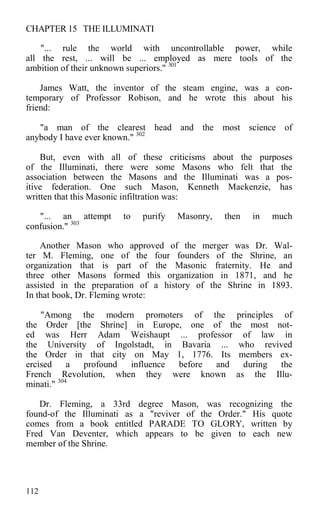 CHAPTER 15 THE ILLUMINATI
"... rule the world with uncontrollable power, while
all the rest, ... will be ... employed as mere tools of the
ambition of their unknown superiors." 301
James Watt, the inventor of the steam engine, was a con-
temporary of Professor Robison, and he wrote this about his
friend:
"a man of the clearest head and the most science of
anybody I have ever known." 302
But, even with all of these criticisms about the purposes
of the Illuminati, there were some Masons who felt that the
association between the Masons and the Illuminati was a pos-
itive federation. One such Mason, Kenneth Mackenzie, has
written that this Masonic infiltration was:
"... an attempt to purify Masonry, then in much
confusion." 303
Another Mason who approved of the merger was Dr. Wal-
ter M. Fleming, one of the four founders of the Shrine, an
organization that is part of the Masonic fraternity. He and
three other Masons formed this organization in 1871, and he
assisted in the preparation of a history of the Shrine in 1893.
In that book, Dr. Fleming wrote:
"Among the modern promoters of the principles of
the Order [the Shrine] in Europe, one of the most not-
ed was Herr Adam Weishaupt ... professor of law in
the University of Ingolstadt, in Bavaria ... who revived
the Order in that city on May 1, 1776. Its members ex-
ercised a profound influence before and during the
French Revolution, when they were known as the Illu-
minati." 304
Dr. Fleming, a 33rd degree Mason, was recognizing the
found-of the Illuminati as a "reviver of the Order." His quote
comes from a book entitled PARADE TO GLORY, written by
Fred Van Deventer, which appears to be given to each new
member of the Shrine.
112
 