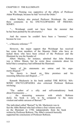 CHAPTER 15 THE ILLUMINATI
So Dr. Fleming was supportive of the efforts of Professor
Adam Weishaupt, because he had "revived the Order."
Albert Mackey also praised Professor Weishaupt. He wrote
these comments in his ENCYCLOPAEDIA OF FREEMA-
SONRY:
"... Weishaupt could not have been the monster that
he has been painted by his adversaries."
And the reason he couldn't have been a "monster," was
because he was:
"... a Masonic reformer." 305
However, the major support that Weishaupt has received
has come from members of the Masonic Order who have at-
tacked those who have been critical of the Professor and the
Illuminati he was the founder of.
Albert Mackey, for instance, admitted that John Robison
was a fellow Mason, but he wrote these comments about his
belief that a conspiracy had infiltrated the llluminati:
"many of his statements are untrue and his argu-
ments illogical." 306
"his theory is based on false premises and his
reasoning fallacious and illogical ...." 307
Kenneth Mackenzie in his book entitled THE ROYAL MA-
SONIC ENCYCLOPAEDIA also criticized Professor Robison
MM being:
"The author of a silly and self-contradictory book
about Freemasonry ....
... the nauseating nonsense with which Robison
decks his book is only to be compared to the more
virulent and subtle sarcasm of Barruel." 308
The individual called "Barruel" by Mr. Mackenzie was in
fact the Abbe Barruel who had written a four volume series
on the llluminati in 1798, independently from the book
written by Professor Robison. The Abbe's research basically
supported the conclusions of Professor Robison.
113
 