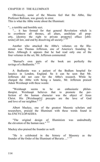 CHAPTER 15 THE ILLUMINATI
Obviously, some of the Masons feel that the Abbe, like
Professor Robison, was grossly in error.
This is what the Abbe wrote about the Illuminati:
"... a terrible and horrible sect.
"... it has formed for that general Revolution which is
to overthrow all thrones, all altars, annihilate all prop-
erty, [destroy the right to private property] efface [obli-
terate] all law, and end by dissolving all society." 309
Another who attacked the Abbe's volumes on the Illu-
minati was Thomas Jefferson, one of America's founding fa-
thers. Although it appears that he had read only one of the
four volumes in the set, Mr. Jefferson commented:
"Barruel's own parts of the book are perfectly the
ravings of a Bedlamite." 310
A Bedlamite was a patient of the Bedlam hospital for
lunatics in London, England. So it can be seen that Mr.
Jefferson did not care for the Abbe's research. While he
charged the Abbe with being a lunatic, Mr. Jefferson praised
Adam Weishaupt with these words:
"Weishaupt seems to be an enthusiastic philan-
thropist. Weishaupt believes that to promote the per-
fection of the human character was the object of Jesus
Christ. His [Weishaupt's] precepts are the love of God
and love of our neighbor." 311
Albert Mackey, one of the greatest Masonic scholars and
researchers, praised the Illuminati with these words found in
his ENCYCLOPAEDIA:
"The original design of Illuminism was undoubtedly
the elevation of the human race." 312
Mackey also praised the founder as well:
"He is celebrated in the history of Masonry as the
founder of the Order of the Illuminati of Bavaria ...." 313
114
 