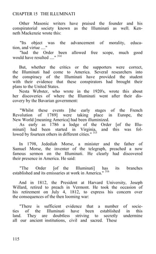 CHAPTER 15 THE ILLUMINATI
Other Masonic writers have praised the founder and his
conspiratorial society known as the Illuminati as well. Ken-
neth Mackenzie wrote this:
"Its object was the advancement of morality, educa-
tion, and virtue ...."
"had the Order been allowed free scope, much good
would have resulted ...." 314
But, whether the critics or the supporters were correct,
the Illuminati had come to America. Several researchers into
the conspiracy of the Illuminati have provided the student
with their evidence that these conspirators had brought their
plans to the United States.
Nesta Webster, who wrote in the 1920's, wrote this about
her discoveries of where the Illuminati went after their dis-
covery by the Bavarian government:
"Whilst these events [the early stages of the French
Revolution of 1789] were taking place in Europe, the
New World [meaning America] had been illuminized.
As early as 1786 a lodge of the Order [of the Illu-
minati] had been started in Virginia, and this was fol-
lowed by fourteen others in different cities." 315
In 1798, Jedediah Morse, a minister and the father of
Samuel Morse, the inventer of the telegraph, preached a now
famous sermon on the Illuminati. He clearly had discovered
their presence in America. He said:
"The Order [of the Illuminati] has its branches
established and its emissaries at work in America." 316
And in 1812, the President at Harvard University, Joseph
Willard, retired to preach in Vermont. He took the occasion of
his retirement on July 4, 1812, to express his concern over
the consequences of the then looming war:
"There is sufficient evidence that a number of socie-
ties of the Illuminati have been established in this
land. They are doubtless striving to secretly undermine
all our ancient institutions, civil and sacred. These
115
 