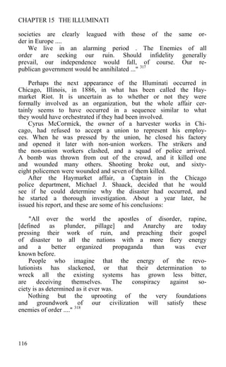 CHAPTER 15 THE ILLUMINATI
societies are clearly leagued with those of the same or-
der in Europe ....
We live in an alarming period . The Enemies of all
order are seeking our ruin. Should infidelity generally
prevail, our independence would fall, of course. Our re-
publican government would be annihilated ..." 317
Perhaps the next appearance of the Illuminati occurred in
Chicago, Illinois, in 1886, in what has been called the Hay-
market Riot. It is uncertain as to whether or not they were
formally involved as an organization, but the whole affair cer-
tainly seems to have occurred in a sequence similar to what
they would have orchestrated if they had been involved.
Cyrus McCormick, the owner of a harvester works in Chi-
cago, had refused to accept a union to represent his employ-
ees. When he was pressed by the union, he closed his factory
and opened it later with non-union workers. The strikers and
the non-union workers clashed, and a squad of police arrived.
A bomb was thrown from out of the crowd, and it killed one
and wounded many others. Shooting broke out, and sixty-
eight policemen were wounded and seven of them killed.
After the Haymarket affair, a Captain in the Chicago
police department, Michael J. Shaack, decided that he would
see if he could determine why the disaster had occurred, and
he started a thorough investigation. About a year later, he
issued his report, and these are some of his conclusions:
"All over the world the apostles of disorder, rapine,
[defined as plunder, pillage] and Anarchy are today
pressing their work of ruin, and preaching their gospel
of disaster to all the nations with a more fiery energy
and a better organized propaganda than was ever
known before.
People who imagine that the energy of the revo-
lutionists has slackened, or that their determination to
wreck all the existing systems has grown less bitter,
are deceiving themselves. The conspiracy against so-
ciety is as determined as it ever was.
Nothing but the uprooting of the very foundations
and groundwork of our civilization will satisfy these
enemies of order ...." 318
116
 
