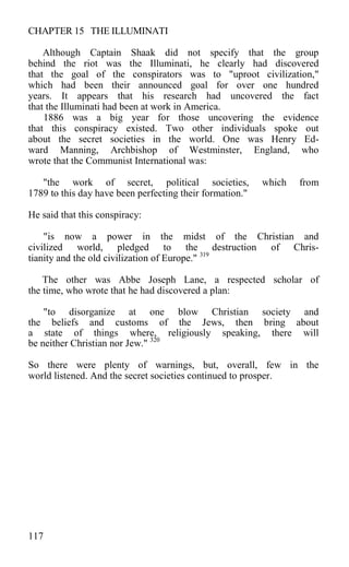 CHAPTER 15 THE ILLUMINATI
Although Captain Shaak did not specify that the group
behind the riot was the Illuminati, he clearly had discovered
that the goal of the conspirators was to "uproot civilization,"
which had been their announced goal for over one hundred
years. It appears that his research had uncovered the fact
that the Illuminati had been at work in America.
1886 was a big year for those uncovering the evidence
that this conspiracy existed. Two other individuals spoke out
about the secret societies in the world. One was Henry Ed-
ward Manning, Archbishop of Westminster, England, who
wrote that the Communist International was:
"the work of secret, political societies, which from
1789 to this day have been perfecting their formation."
He said that this conspiracy:
"is now a power in the midst of the Christian and
civilized world, pledged to the destruction of Chris-
tianity and the old civilization of Europe." 319
The other was Abbe Joseph Lane, a respected scholar of
the time, who wrote that he had discovered a plan:
"to disorganize at one blow Christian society and
the beliefs and customs of the Jews, then bring about
a state of things where, religiously speaking, there will
be neither Christian nor Jew." 320
So there were plenty of warnings, but, overall, few in the
world listened. And the secret societies continued to prosper.
117
 