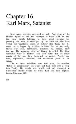 Chapter 16
Karl Marx, Satanist
Other secret societies prospered as well. And some of the
historic figures of the past belonged to them. And the fact
that these people belonged to these secret societies has
generally not been acknowledged by the historians who have
written the "accidental school of history" (the theory that the
major events happen by accident. It holds that no one really
knows why wars, depressions, inflations, etc. happen. They
just do. The opposing view of history is called The Con-
spiratorial View of History. This view holds that the major
events of the past have happened by design. People plan
wars, depressions, inflations, and revolutions years in ad-
vance.)
One of these individuals was Karl Marx, the so-called
"father of communism." Mr. Marx had been born into a relig-
ious family. His family was Jewish and had converted to
Christianity shortly before his birth. Karl was later baptized
into the Protestant faith.
118
 
