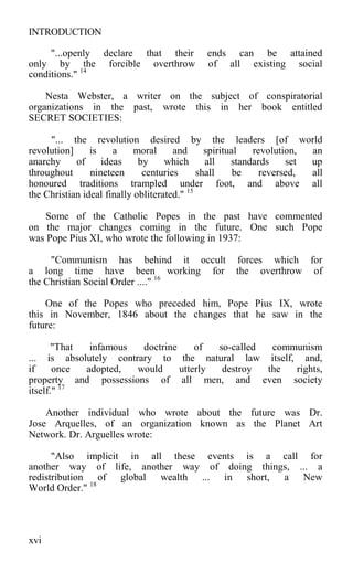 INTRODUCTION
"...openly declare that their ends can be attained
only by the forcible overthrow of all existing social
conditions." 14
Nesta Webster, a writer on the subject of conspiratorial
organizations in the past, wrote this in her book entitled
SECRET SOCIETIES:
"... the revolution desired by the leaders [of world
revolution] is a moral and spiritual revolution, an
anarchy of ideas by which all standards set up
throughout nineteen centuries shall be reversed, all
honoured traditions trampled under foot, and above all
the Christian ideal finally obliterated." 15
Some of the Catholic Popes in the past have commented
on the major changes coming in the future. One such Pope
was Pope Pius XI, who wrote the following in 1937:
"Communism has behind it occult forces which for
a long time have been working for the overthrow of
the Christian Social Order ...." 16
One of the Popes who preceded him, Pope Pius IX, wrote
this in November, 1846 about the changes that he saw in the
future:
"That infamous doctrine of so-called communism
... is absolutely contrary to the natural law itself, and,
if once adopted, would utterly destroy the rights,
property and possessions of all men, and even society
itself." 17
Another individual who wrote about the future was Dr.
Jose Arquelles, of an organization known as the Planet Art
Network. Dr. Arguelles wrote:
"Also implicit in all these events is a call for
another way of life, another way of doing things, ... a
redistribution of global wealth ... in short, a New
World Order." 18
xvi
 