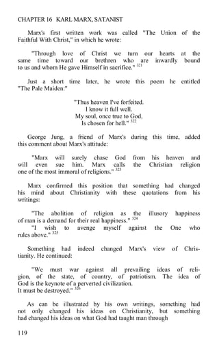 CHAPTER 16 KARL MARX, SATANIST
Marx's first written work was called "The Union of the
Faithful With Christ," in which he wrote:
"Through love of Christ we turn our hearts at the
same time toward our brethren who are inwardly bound
to us and whom He gave Himself in sacrifice." 321
Just a short time later, he wrote this poem he entitled
"The Pale Maiden:"
"Thus heaven I've forfeited.
I know it full well.
My soul, once true to God,
Is chosen for hell." 322
George Jung, a friend of Marx's during this time, added
this comment about Marx's attitude:
"Marx will surely chase God from his heaven and
will even sue him. Marx calls the Christian religion
one of the most immoral of religions." 323
Marx confirmed this position that something had changed
his mind about Christianity with these quotations from his
writings:
"The abolition of religion as the illusory happiness
of man is a demand for their real happiness." 324
"I wish to avenge myself against the One who
rules above." 325
Something had indeed changed Marx's view of Chris-
tianity. He continued:
"We must war against all prevailing ideas of reli-
gion, of the state, of country, of patriotism. The idea of
God is the keynote of a perverted civilization.
It must be destroyed." 326
As can be illustrated by his own writings, something had
not only changed his ideas on Christianity, but something
had changed his ideas on what God had taught man through
119
 