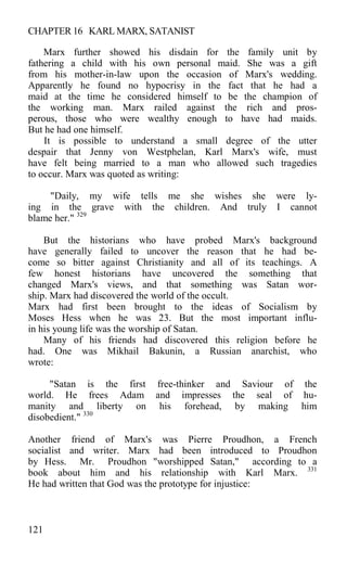 CHAPTER 16 KARL MARX, SATANIST
Marx further showed his disdain for the family unit by
fathering a child with his own personal maid. She was a gift
from his mother-in-law upon the occasion of Marx's wedding.
Apparently he found no hypocrisy in the fact that he had a
maid at the time he considered himself to be the champion of
the working man. Marx railed against the rich and pros-
perous, those who were wealthy enough to have had maids.
But he had one himself.
It is possible to understand a small degree of the utter
despair that Jenny von Westphelan, Karl Marx's wife, must
have felt being married to a man who allowed such tragedies
to occur. Marx was quoted as writing:
"Daily, my wife tells me she wishes she were ly-
ing in the grave with the children. And truly I cannot
blame her." 329
But the historians who have probed Marx's background
have generally failed to uncover the reason that he had be-
come so bitter against Christianity and all of its teachings. A
few honest historians have uncovered the something that
changed Marx's views, and that something was Satan wor-
ship. Marx had discovered the world of the occult.
Marx had first been brought to the ideas of Socialism by
Moses Hess when he was 23. But the most important influ-
in his young life was the worship of Satan.
Many of his friends had discovered this religion before he
had. One was Mikhail Bakunin, a Russian anarchist, who
wrote:
"Satan is the first free-thinker and Saviour of the
world. He frees Adam and impresses the seal of hu-
manity and liberty on his forehead, by making him
disobedient." 330
Another friend of Marx's was Pierre Proudhon, a French
socialist and writer. Marx had been introduced to Proudhon
by Hess. Mr. Proudhon "worshipped Satan," according to a
book about him and his relationship with Karl Marx. 331
He had written that God was the prototype for injustice:
121
 