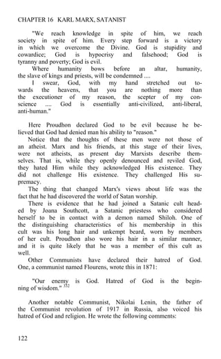 CHAPTER 16 KARL MARX, SATANIST
"We reach knowledge in spite of him, we reach
society in spite of him. Every step forward is a victory
in which we overcome the Divine. God is stupidity and
cowardice; God is hypocrisy and falsehood; God is
tyranny and poverty; God is evil.
Where humanity bows before an altar, humanity,
the slave of kings and priests, will be condemned ....
I swear, God, with my hand stretched out to-
wards the heavens, that you are nothing more than
the executioner of my reason, the scepter of my con-
science .... God is essentially anti-civilized, anti-liberal,
anti-human."
Here Proudhon declared God to be evil because he be-
lieved that God had denied man his ability to "reason."
Notice that the thoughts of these men were not those of
an atheist. Marx and his friends, at this stage of their lives,
were not atheists, as present day Marxists describe them-
selves. That is, while they openly denounced and reviled God,
they hated Him while they acknowledged His existence. They
did not challenge His existence. They challenged His su-
premacy.
The thing that changed Marx's views about life was the
fact that he had discovered the world of Satan worship.
There is evidence that he had joined a Satanic cult head-
ed by Joana Southcott, a Satanic priestess who considered
herself to be in contact with a demon named Shiloh. One of
the distinguishing characteristics of his membership in this
cult was his long hair and unkempt beard, worn by members
of her cult. Proudhon also wore his hair in a similar manner,
and it is quite likely that he was a member of this cult as
well.
Other Communists have declared their hatred of God.
One, a communist named Flourens, wrote this in 1871:
"Our enemy is God. Hatred of God is the begin-
ning of wisdom." 332
Another notable Communist, Nikolai Lenin, the father of
the Communist revolution of 1917 in Russia, also voiced his
hatred of God and religion. He wrote the following comments:
122
 