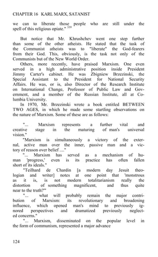 CHAPTER 16 KARL MARX, SATANIST
we can to liberate those people who are still under the
spell of this religious opiate." 339
But notice that Mr. Khrushchev went one step further
than some of the other atheists. He stated that the task of
the Communist atheists was to "liberate" the God-fearers
from their God. This, obviously, is the task not only of the
Communists but of the New World Order.
Others, more recently, have praised Marxism. One even
served in a high administrative position inside President
Jimmy Carter's cabinet. He was Zbigniew Brzezinski, the
Special Assistant to the President for National Security
Affairs. He was, or is, also Director of the Research Institute
on International Change, Professor of Public Law and Gov-
ernment, and a member of the Russian Institute, all at Co-
lumbia University.
In 1970, Mr. Brzezinski wrote a book entitled BETWEEN
TWO AGES, in which he made some startling observations on
the nature of Marxism. Some of these are as follows:
"... Marxism represents a further vital and
creative stage in the maturing of man's universal
vision."
"Marxism is simultaneously a victory of the exter-
nal, active man over the inner, passive man and a vic-
tory of reason over belief ...."
"... Marxism has served as a mechanism of hu-
man 'progress,' even is its practice has often fallen
short of its ideals."
"Teilhard de Chardin [a modern day Jesuit theo-
logian and writer] notes at one point that 'monstrous
as it is, is not modern totalitarianism really the
distortion of something magnificent, and thus quite
near to the truth?'"
"... what will probably remain the major contri-
bution of Marxism: its revolutionary and broadening
influence, which opened man's mind to previously ig-
nored perspectives and dramatized previously neglect-
ed concerns."
"... Marxism, disseminated on the popular level in
the form of communism, represented a major advance
124
 