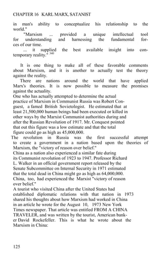 CHAPTER 16 KARL MARX, SATANIST
in man's ability to conceptualize his relationship to the
world."
"Marxism ... provided a unique intellectual tool
for understanding and harnessing the fundamental for-
ces of our time.
... it supplied the best available insight into con-
temporary reality." 340
It is one thing to make all of these favorable comments
about Marxism, and it is another to actually test the theory
against the reality.
There are nations around the world that have applied
Marx's theories. It is now possible to measure the promises
against the actuality.
One who has actually attempted to determine the actual
practice of Marxism in Communist Russia was Robert Con-
guest, a famed British Sovietologist. He estimated that at
least 21,500,000 human beings had been executed or killed in
other ways by the Marxist Communist authorities during and
after the Russian Revolution of 1917. Mr. Conquest pointed
that out this figure was a low estimate and that the total
figure could go as high as 45,000,000.
The revolution in Russia was the first successful attempt
to create a government in a nation based upon the theories of
Marxism, the "victory of reason over belief."
China as a nation also experienced a similar fate during
its Communist revolution of 1923 to 1947. Professor Richard
L. Walker in an official government report released by the
Senate Subcommittee on Internal Security in 1971 estimated
that the total dead in China might go as high as 64,000,000.
China, too, had experienced the Marxist "victory of reason
over belief."
A tourist who visited China after the United States had
established diplomatic relations with that nation in 1973
shared his thoughts about how Marxism had worked in China
in an article he wrote for the August 10, 1973 New York
Times newspaper. That article was entitled FROM A CHINA
TRAVELER, and was written by the tourist, American bank-
er David Rockefeller. This is what he wrote about the
Marxism in China:
125
 
