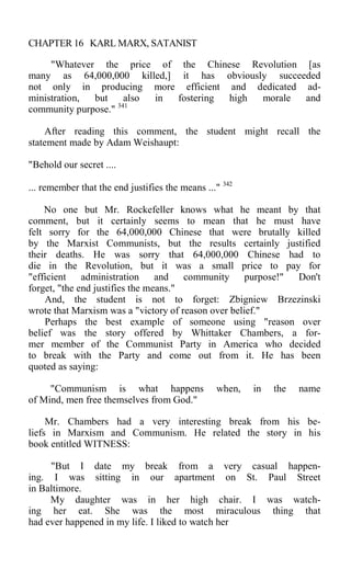 CHAPTER 16 KARL MARX, SATANIST
"Whatever the price of the Chinese Revolution [as
many as 64,000,000 killed,] it has obviously succeeded
not only in producing more efficient and dedicated ad-
ministration, but also in fostering high morale and
community purpose." 341
After reading this comment, the student might recall the
statement made by Adam Weishaupt:
"Behold our secret ....
... remember that the end justifies the means ..." 342
No one but Mr. Rockefeller knows what he meant by that
comment, but it certainly seems to mean that he must have
felt sorry for the 64,000,000 Chinese that were brutally killed
by the Marxist Communists, but the results certainly justified
their deaths. He was sorry that 64,000,000 Chinese had to
die in the Revolution, but it was a small price to pay for
"efficient administration and community purpose!" Don't
forget, "the end justifies the means."
And, the student is not to forget: Zbigniew Brzezinski
wrote that Marxism was a "victory of reason over belief."
Perhaps the best example of someone using "reason over
belief was the story offered by Whittaker Chambers, a for-
mer member of the Communist Party in America who decided
to break with the Party and come out from it. He has been
quoted as saying:
"Communism is what happens when, in the name
of Mind, men free themselves from God."
Mr. Chambers had a very interesting break from his be-
liefs in Marxism and Communism. He related the story in his
book entitled WITNESS:
"But I date my break from a very casual happen-
ing. I was sitting in our apartment on St. Paul Street
in Baltimore.
My daughter was in her high chair. I was watch-
ing her eat. She was the most miraculous thing that
had ever happened in my life. I liked to watch her
 