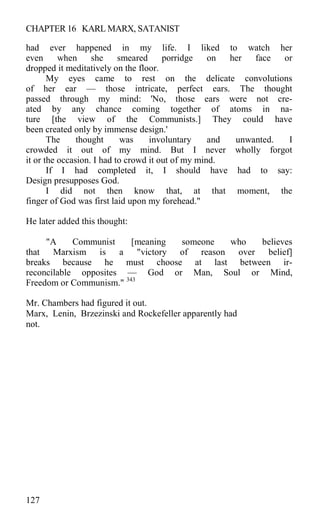 CHAPTER 16 KARL MARX, SATANIST
had ever happened in my life. I liked to watch her
even when she smeared porridge on her face or
dropped it meditatively on the floor.
My eyes came to rest on the delicate convolutions
of her ear — those intricate, perfect ears. The thought
passed through my mind: 'No, those ears were not cre-
ated by any chance coming together of atoms in na-
ture [the view of the Communists.] They could have
been created only by immense design.'
The thought was involuntary and unwanted. I
crowded it out of my mind. But I never wholly forgot
it or the occasion. I had to crowd it out of my mind.
If I had completed it, I should have had to say:
Design presupposes God.
I did not then know that, at that moment, the
finger of God was first laid upon my forehead."
He later added this thought:
"A Communist [meaning someone who believes
that Marxism is a "victory of reason over belief]
breaks because he must choose at last between ir-
reconcilable opposites — God or Man, Soul or Mind,
Freedom or Communism." 343
Mr. Chambers had figured it out.
Marx, Lenin, Brzezinski and Rockefeller apparently had
not.
127
 