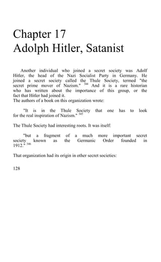 Chapter 17
Adolph Hitler, Satanist
Another individual who joined a secret society was Adolf
Hitler, the head of the Nazi Socialist Party in Germany. He
joined a secret society called the Thule Society, termed "the
secret prime mover of Nazism." 344
And it is a rare historian
who has written about the importance of this group, or the
fact that Hitler had joined it.
The authors of a book on this organization wrote:
"It is in the Thule Society that one has to look
for the real inspiration of Nazism." 345
The Thule Society had interesting roots. It was itself:
"but a fragment of a much more important secret
society known as the Germanic Order founded in
1912." 346
That organization had its origin in other secret societies:
128
 