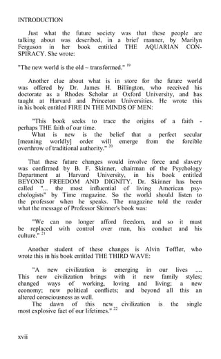 INTRODUCTION
Just what the future society was that these people are
talking about was described, in a brief manner, by Marilyn
Ferguson in her book entitled THE AQUARIAN CON-
SPIRACY. She wrote:
"The new world is the old ~ transformed." 19
Another clue about what is in store for the future world
was offered by Dr. James H. Billington, who received his
doctorate as a Rhodes Scholar at Oxford University, and has
taught at Harvard and Princeton Universities. He wrote this
in his book entitled FIRE IN THE MINDS OF MEN:
"This book seeks to trace the origins of a faith -
perhaps THE faith of our time.
What is new is the belief that a perfect secular
[meaning worldly] order will emerge from the forcible
overthrow of traditional authority." 20
That these future changes would involve force and slavery
was confirmed by B. F. Skinner, chairman of the Psychology
Department at Harvard University, in his book entitled
BEYOND FREEDOM AND DIGNITY. Dr. Skinner has been
called "... the most influential of living American psy-
chologists" by Time magazine. So the world should listen to
the professor when he speaks. The magazine told the reader
what the message of Professor Skinner's book was:
"We can no longer afford freedom, and so it must
be replaced with control over man, his conduct and his
culture." 21
Another student of these changes is Alvin Toffler, who
wrote this in his book entitled THE THIRD WAVE:
"A new civilization is emerging in our lives ....
This new civilization brings with it new family styles;
changed ways of working, loving and living; a new
economy; new political conflicts; and beyond all this an
altered consciousness as well.
The dawn of this new civilization is the single
most explosive fact of our lifetimes." 22
xvii
 