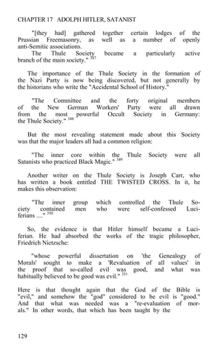 CHAPTER 17 ADOLPH HITLER, SATANIST
"[they had] gathered together certain lodges of the
Prussian Freemasonry, as well as a number of openly
anti-Semitic associations.
The Thule Society became a particularly active
branch of the main society." 347
The importance of the Thule Society in the formation of
the Nazi Party is now being discovered, but not generally by
the historians who write the "Accidental School of History."
"The Committee and the forty original members
of the New German Workers' Party were all drawn
from the most powerful Occult Society in Germany:
the Thule Society." 348
But the most revealing statement made about this Society
was that the major leaders all had a common religion:
"The inner core within the Thule Society were all
Satanists who practiced Black Magic." 349
Another writer on the Thule Society is Joseph Carr, who
has written a book entitled THE TWISTED CROSS. In it, he
makes this observation:
"The inner group which controlled the Thule So-
ciety contained men who were self-confessed Luci-
ferians ...." 350
So, the evidence is that Hitler himself became a Luci-
ferian. He had absorbed the works of the tragic philosopher,
Friedrich Nietzsche:
"whose powerful dissertation on 'the Genealogy of
Morals' sought to make a 'Revaluation of all values' in
the proof that so-called evil was good, and what was
habitually believed to be good was evil." 351
Here is that thought again that the God of the Bible is
"evil," and somehow the "god" considered to be evil is "good."
And that what was needed was a "re-evaluation of mor-
als." In other words, that which has been taught by the
129
 