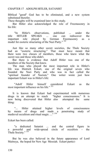 CHAPTER 17 ADOLPH HITLER, SATANIST
Biblical "good" God has to be eliminated, and a new system
substituted therefor.
These thoughts will be examined later in this study.
But Hitler also acknowledged the role of Freemasonry in
his life:
"In Hitler's observations, published ... under the
title HITLER SPEAKS ... one can rediscover the
important role played by German Freemasonry as a
model for esoteric structuring of the Nazi Party." 352
Just like so many other secret societies, the Thule Society
had an "esoteric structuring." That must have meant that
there were two classes of members, those who knew what the
secret was and those who didn't.
But there is evidence that Adolf Hitler was one of the
members of the Society that knew.
The man who played the most important role in Hitler's
life was Dietrich Eckart, one of the original seven who
founded the Nazi Party and who was in fact called the
"spiritual founder of Nazism." One writer wrote just how
important Eckart was in Hitler's life:
"Adolf Hitler himself considered Eckart as the
most important influence on his life." 353
It is known that Eckart had experimented with numerous
drugs in an attempt to reach "higher consciousness." It is
now being discovered that Hitler also attempted the same
thing:
"... Hitler attained higher levels of consciousness
by means of drugs and made a penetrating study of
medieval occultism and ritual magic ...." 354
Eckart has been called:
"a dedicated Satanist ... and the central figure in
a powerful and wide-spread circle of occultists - the
Thule Society." 355
But he was also believed in the future appearance of Lord
Maitreya, the hoped for New Age Messiah. Eckart partici-
130
 