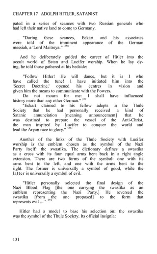 CHAPTER 17 ADOLPH HITLER, SATANIST
pated in a series of seances with two Russian generals who
had left their native land to come to Germany.
"During these seances, Eckart and his associates
were told of the imminent appearance of the German
messiah, a 'Lord Maitreya."' 356
And he deliberately guided the career of Hitler into the
occult world of Satan and Lucifer worship. When he lay dy-
ing, he told those gathered at his bedside:
"Follow Hitler! He will dance, but it is I who
have called the tune! I have initiated him into the
'Secret Doctrine,' opened his centres in vision and
given him the means to communicate with the Powers.
Do not mourn for me: I shall have influenced
history more than any other German." 357
"Eckart claimed to his fellow adepts in the Thule
Society that he had personally received a kind of
Satanic annunciation [meaning announcement] that he
was destined to prepare the vessel of the Anti-Christ,
the man inspired by Lucifer to conquer the world and
lead the Aryan race to glory." 358
Another of the links of the Thule Society with Lucifer
worship is the emblem chosen as the symbol of the Nazi
Party itself: the swastika. The dictionary defines a swastika
as a cross with its four equal arms bent back in a right angle
extension. There are two forms of the symbol: one with its
arms bent to the left, and one with the arms bent to the
right. The former is universally a symbol of good, while the
latter is universally a symbol of evil.
"Hitler personally selected the final design of the
Nazi Blood Flag [the one carrying the swastika as an
emblem representing the Nazi Party.] He reversed the
swastika [from the one proposed] to the form that
represents evil ...." 359
Hitler had a model to base his selection on: the swastika
was the symbol of the Thule Society. Its official insignia:
131
 