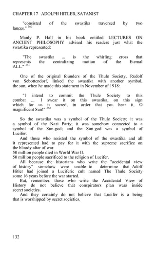CHAPTER 17 ADOLPH HITLER, SATANIST
"consisted of the swastika traversed by two
lances." 360
Manly P. Hall in his book entitled LECTURES ON
ANCIENT PHILOSOPHY advised his readers just what the
swastika represented:
"The swastika ... is the whirling cross that
represents the centralizing motion of the Eternal
ALL." 361
One of the original founders of the Thule Society, Rudolf
von Sebottendorf, linked the swastika with another symbol,
the sun, when he made this statement in November of 1918:
"I intend to commit the Thule Society to this
combat .... I swear it on this swastika, on this sign
which for us is sacred, in order that you hear it, O
magnificent Sun!" 362
So the swastika was a symbol of the Thule Society; it was
a symbol of the Nazi Party; it was somehow connected to a
symbol of the Sun-god; and the Sun-god was a symbol of
Lucifer.
And those who resisted the symbol of the swastika and all
it represented had to pay for it with the supreme sacrifice on
the bloody altar of war.
50 million people died in World War II.
50 million people sacrificed to the religion of Lucifer.
All because the historians who write the "accidental view
of history" somehow were unable to determine that Adolf
Hitler had joined a Luciferic cult named The Thule Society
some 16 years before the war started.
But, remember, those who write the Accidental View of
History do not believe that conspirators plan wars inside
secret societies.
And they certainly do not believe that Lucifer is a being
that is worshipped by secret societies.
132
 