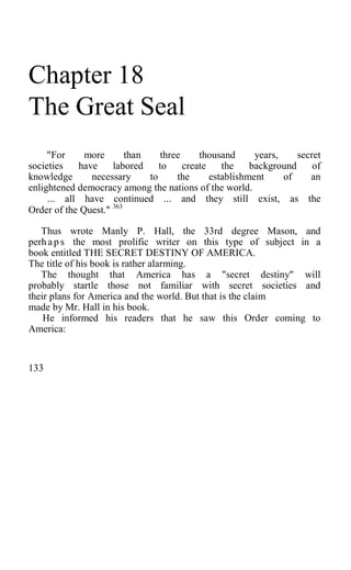Chapter 18
The Great Seal
"For more than three thousand years, secret
societies have labored to create the background of
knowledge necessary to the establishment of an
enlightened democracy among the nations of the world.
... all have continued ... and they still exist, as the
Order of the Quest." 363
Thus wrote Manly P. Hall, the 33rd degree Mason, and
perh ap s the most prolific writer on this type of subject in a
book entitled THE SECRET DESTINY OF AMERICA.
The title of his book is rather alarming.
The thought that America has a "secret destiny" will
probably startle those not familiar with secret societies and
their plans for America and the world. But that is the claim
made by Mr. Hall in his book.
He informed his readers that he saw this Order coming to
America:
133
 
