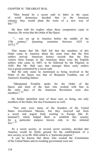 CHAPTER 18 THE GREAT SEAL
"Men bound by a secret oath to labor in the cause
of world democracy decided that in the American
colonies they would plant the roots of a new way of
life." 364
He then told his readers when these conspirators came to
America. He wrote that the Order of the Quest:
"... was set up in America before the middle of the
17th century," [meaning sometime between 1625 to
1675.] 365
That means that Mr. Hall felt that the members of this
Order came to America about the same time that the first
settlers arrived. American history records that the first
visitors from Europe to the American shore were the English
settlers who came in 1607, to be followed by the Pilgrims in
1620. But Mr. Hall says that amongst those early settlers
was a group committed by a secret oath.
But the only name he mentioned as being involved in the
Order of the Quest was that of Benjamin Franklin, one of
America's founding fathers:
"[Benjamin] Franklin spoke for the Order of the
Quest, and most of the men who worked with him in
the early days of the American Revolution were also
members." 366
He further identified most of those men as being, not only
members of the Order, but also Freemasons as well:
"Not only were many of the founders of the United
States Government Masons, but they received aid from
a secret and august body existing in Europe [the II-
luminati?] which helped them to establish this country
for a particular purpose known only to the initiated
few." 367
So a secret society, or several secret societies, decided that
America would be fertile ground for the establishment of a
new society, or as Mr. Hall called it, a "particular purpose."
It can be known that those who created the Constitution
of the United States and its resulting government were not
134
 