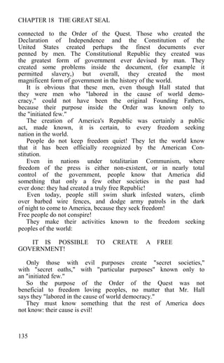 CHAPTER 18 THE GREAT SEAL
connected to the Order of the Quest. Those who created the
Declaration of Independence and the Constitution of the
United States created perhaps the finest documents ever
penned by men. The Constitutional Republic they created was
the greatest form of government ever devised by man. They
created some problems inside the document, (for example it
permitted slavery,) but overall, they created the most
magnificent form of government in the history of the world.
It is obvious that these men, even though Hall stated that
they were men who "labored in the cause of world demo-
cracy," could not have been the original Founding Fathers,
because their purpose inside the Order was known only to
the "initiated few."
The creation of America's Republic was certainly a public
act, made known, it is certain, to every freedom seeking
nation in the world.
People do not keep freedom quiet! They let the world know
that it has been officially recognized by the American Con-
stitution.
Even in nations under totalitarian Communism, where
freedom of the press is either non-existent, or in nearly total
control of the government, people know that America did
something that only a few other societies in the past had
ever done: they had created a truly free Republic!
Even today, people still swim shark infested waters, climb
over barbed wire fences, and dodge army patrols in the dark
of night to come to America, because they seek freedom!
Free people do not conspire!
They make their activities known to the freedom seeking
peoples of the world:
IT IS POSSIBLE TO CREATE A FREE
GOVERNMENT!
Only those with evil purposes create "secret societies,"
with "secret oaths," with "particular purposes" known only to
an "initiated few."
So the purpose of the Order of the Quest was not
beneficial to freedom loving peoples, no matter that Mr. Hall
says they "labored in the cause of world democracy."
They must know something that the rest of America does
not know: their cause is evil!
135
 