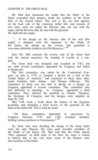 CHAPTER 18 THE GREAT SEAL
Mr. Hall then instructed the reader that the Order of the
Quest concealed their purpose inside the symbols of the Great
Seal of the United States. This seal is the one that appears
on the back side of the American dollar bill, and consists of
two sides, what are called the Obverse side, the one with the
eagle, and the Reverse side, the one with the pyramid.
Mr. Hall tells his reader:
"... if the design on the obverse side of the seal [the
eagle] is stamped with the signature of the Order of
the Quest, the design on the reverse, [the pyramid] is
even more definitely related to the Old Mysteries." 368
Here Mr. Hall connects the reverse side of the Great Seal
with the ancient mysteries, the worship of Lucifer as a sun-
god.
The Great Seal was designed and accepted in 1782, but
not until several committees appointed by Congress had failed
to design one.
The first committee was asked by the Continental Con-
gress on July 4, 1776, to "prepare a device for a seal of the
United States of America," and consisted of three men: Ben-
jamin Franklin, John Adams, and Thomas Jefferson. This
committee of three was not able to decide on a design, so
Congress appointed a second committee. This committee also
had difficulty in deciding, so Congress appointed a third
committee. They referred the problem to Charles Thomson,
the Secretary of Congress, and his designs were adopted on
June 20, 1782.
Max Toth wrote a book about the history of the Egyptian
pyramids, and including a brief review of the pyramid on the
back of the dollar bill. This is what he wrote:
"All three committees appointed in succession by
Congress between 1776 and 1782 included members
holding various positions in Freemasonry." 369
So, those who were deciding the design of the Great Seals
were not only Masons, but were quite possibly members of
the Order of the Quest. Mr. Hall said that the Order placed
"their signature" on both sides of the Seal. So, there is reason
to believe that at the very least, some of the Masons were
also members of the Order.
136
 