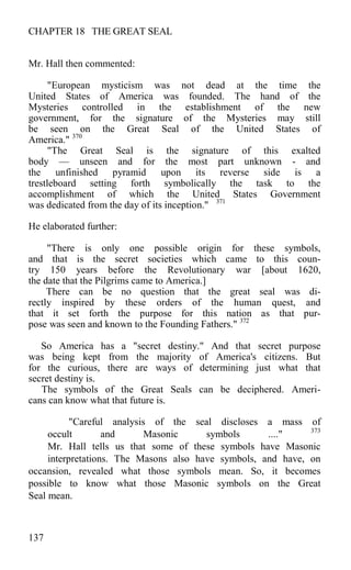 CHAPTER 18 THE GREAT SEAL
Mr. Hall then commented:
"European mysticism was not dead at the time the
United States of America was founded. The hand of the
Mysteries controlled in the establishment of the new
government, for the signature of the Mysteries may still
be seen on the Great Seal of the United States of
America." 370
"The Great Seal is the signature of this exalted
body — unseen and for the most part unknown - and
the unfinished pyramid upon its reverse side is a
trestleboard setting forth symbolically the task to the
accomplishment of which the United States Government
was dedicated from the day of its inception." 371
He elaborated further:
"There is only one possible origin for these symbols,
and that is the secret societies which came to this coun-
try 150 years before the Revolutionary war [about 1620,
the date that the Pilgrims came to America.]
There can be no question that the great seal was di-
rectly inspired by these orders of the human quest, and
that it set forth the purpose for this nation as that pur-
pose was seen and known to the Founding Fathers." 372
So America has a "secret destiny." And that secret purpose
was being kept from the majority of America's citizens. But
for the curious, there are ways of determining just what that
secret destiny is.
The symbols of the Great Seals can be deciphered. Ameri-
cans can know what that future is.
"Careful analysis of the seal discloses a mass of
occult and Masonic symbols ...." 373
Mr. Hall tells us that some of these symbols have Masonic
interpretations. The Masons also have symbols, and have, on
occansion, revealed what those symbols mean. So, it becomes
possible to know what those Masonic symbols on the Great
Seal mean.
137
 