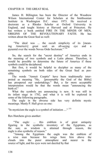 CHAPTER 18 THE GREAT SEAL
James H. Billington has been the Director of the Woodrow
Wilson International Center for Scholars at the Smithsonian
Institute in Washington D.C. since 1973. He received a
doctorate as a Rhodes Scholar at Oxford University in
England, and taught history at Harvard and at Princeton. He
has written a book entitled FIRE IN THE MINDS OF MEN,
ORIGINS OF THE REVOLUTIONARY FAITH. He has
written about the Great Seal as well:
"The ideal was ... the occult simplicity of its [mean-
ing America's] great seal: an all-seeing eye and a
pyramid over the words Novus Ordo Seclorum." 374
So, the search for the "secret destiny" of America ends in
the meaning of two symbols and a Latin phrase. Therefore, it
would be possible to determine the future of America if these
symbols could be deciphered.
But first, it would be helpful to decipher as many of the
remaining symbols on both sides of the Great Seal as pos-
sible.
The words "Annuit Coeptis" have been traditionally inter-
preted as meaning "He, [presumably the God of the Bible]
has prospered our undertakings." But, a far more acceptable
interpretation would be that the words mean "announcing the
birth of."
What the symbols are announcing is new. It was still in
its infant stage in 1782, and what it is will be explored in
some of the following paragraphs.
The eagle in the obverse side has very definite mystic
meanings. Manly P. Hall gives us one:
"In mysticism the eagle is a symbol of initiation ...." 375
Rex Hutchens gives another:
"The eagle: ... this emblem is of great antiquity
figuring in the symbolic inventory of the Egyptians, as
the sun; as wisdom is attained through reason, the
eagle is also symbolic of reason."
"Among the Egyptians the eagle was the emblem of
a wise man because his wings bore him above the
clouds into the purer atmosphere and nearer to the
source of light, and his eyes were not dazzled by that
138
 