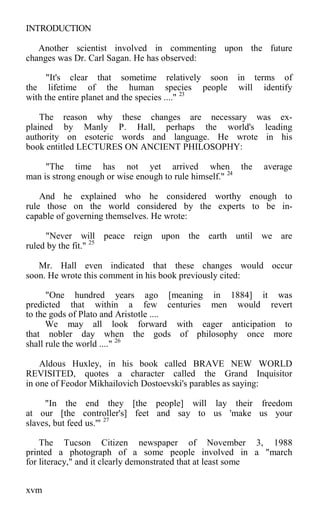 INTRODUCTION
Another scientist involved in commenting upon the future
changes was Dr. Carl Sagan. He has observed:
"It's clear that sometime relatively soon in terms of
the lifetime of the human species people will identify
with the entire planet and the species ...." 23
The reason why these changes are necessary was ex-
plained by Manly P. Hall, perhaps the world's leading
authority on esoteric words and language. He wrote in his
book entitled LECTURES ON ANCIENT PHILOSOPHY:
"The time has not yet arrived when the average
man is strong enough or wise enough to rule himself." 24
And he explained who he considered worthy enough to
rule those on the world considered by the experts to be in-
capable of governing themselves. He wrote:
"Never will peace reign upon the earth until we are
ruled by the fit." 25
Mr. Hall even indicated that these changes would occur
soon. He wrote this comment in his book previously cited:
"One hundred years ago [meaning in 1884] it was
predicted that within a few centuries men would revert
to the gods of Plato and Aristotle ....
We may all look forward with eager anticipation to
that nobler day when the gods of philosophy once more
shall rule the world ...." 26
Aldous Huxley, in his book called BRAVE NEW WORLD
REVISITED, quotes a character called the Grand Inquisitor
in one of Feodor Mikhailovich Dostoevski's parables as saying:
"In the end they [the people] will lay their freedom
at our [the controller's] feet and say to us 'make us your
slaves, but feed us.'" 27
The Tucson Citizen newspaper of November 3, 1988
printed a photograph of a some people involved in a "march
for literacy," and it clearly demonstrated that at least some
xvm
 