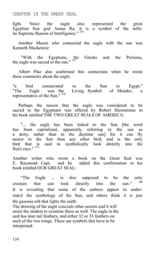 CHAPTER 18 THE GREAT SEAL
light. Since the eagle also represented the great
Egyptian Sun god Amun Ra, it is a symbol of the infin-
ite Supreme Reason of Intelligence." 376
Another Mason who connected the eagle with the sun was
Kenneth Mackenzie:
"With the Egyptians, the Greeks and the Persians,
the eagle was sacred to the sun." 377
Albert Pike also confirmed this connection when he wrote
these comments about the eagle:
"a bird consecrated to the Sun in Egypt."
"The Eagle was the Living Symbol of Mendes, a
representative of the Sun." 378
Perhaps the reason that the eagle was considered to be
sacred to the Egyptians was offered by Robert Hieronimus in
his book entitled THE TWO GREAT SEALS OF AMERICA:
"... the eagle has been linked to the Sun [the word
has been capitalized, apparently referring to the sun as
a deity, rather than to the daytime sun] for it can fly
nearer to the Sun than any other bird, and is the only
bird that is said to symbolically look directly into the
Sun's rays." 379
Another writer who wrote a book on the Great Seal was
E. Raymond Capt, and he added this confirmation in his
book entitled OUR GREAT SEAL:
"The Eagle ... is also supposed to be the only
creature that can look directly into the sun." 380
It is revealing that some of the authors appear to under-
stand the symbology of the Sun, and others think it is just
the gaseous orb that lights the earth.
The drawing of the eagle conceals other secrets and it will
assist the student to examine these as well. The eagle in the
seal has nine tail feathers, and either 32 or 33 feathers on
each of the two wings. These are symbols that have to be
interpreted:
139
 
