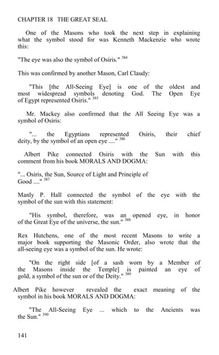 CHAPTER 18 THE GREAT SEAL
One of the Masons who took the next step in explaining
what the symbol stood for was Kenneth Mackenzie who wrote
this:
"The eye was also the symbol of Osiris." 384
This was confirmed by another Mason, Carl Claudy:
"This [the All-Seeing Eye] is one of the oldest and
most widespread symbols denoting God. The Open Eye
of Egypt represented Osiris." 385
Mr. Mackey also confirmed that the All Seeing Eye was a
symbol of Osiris:
"... the Egyptians represented Osiris, their chief
deity, by the symbol of an open eye ...." 386
Albert Pike connected Osiris with the Sun with this
comment from his book MORALS AND DOGMA:
"... Osiris, the Sun, Source of Light and Principle of
Good ...." 387
Manly P. Hall connected the symbol of the eye with the
symbol of the sun with this statement:
"His symbol, therefore, was an opened eye, in honor
of the Great Eye of the universe, the sun." 388
Rex Hutchens, one of the most recent Masons to write a
major book supporting the Masonic Order, also wrote that the
all-seeing eye was a symbol of the sun. He wrote:
"On the right side [of a sash worn by a Member of
the Masons inside the Temple] is painted an eye of
gold, a symbol of the sun or of the Deity." 389
Albert Pike however revealed the exact meaning of the
symbol in his book MORALS AND DOGMA:
"The All-Seeing Eye ... which to the Ancients was
the Sun." 390
141
 
