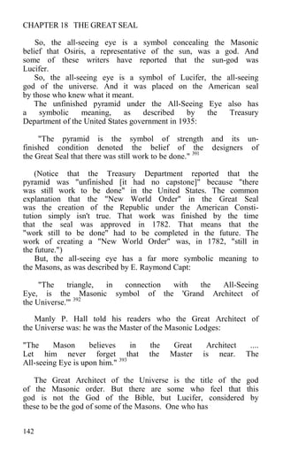 CHAPTER 18 THE GREAT SEAL
So, the all-seeing eye is a symbol concealing the Masonic
belief that Osiris, a representative of the sun, was a god. And
some of these writers have reported that the sun-god was
Lucifer.
So, the all-seeing eye is a symbol of Lucifer, the all-seeing
god of the universe. And it was placed on the American seal
by those who knew what it meant.
The unfinished pyramid under the All-Seeing Eye also has
a symbolic meaning, as described by the Treasury
Department of the United States government in 1935:
"The pyramid is the symbol of strength and its un-
finished condition denoted the belief of the designers of
the Great Seal that there was still work to be done." 391
(Notice that the Treasury Department reported that the
pyramid was "unfinished [it had no capstone]" because "there
was still work to be done" in the United States. The common
explanation that the "New World Order" in the Great Seal
was the creation of the Republic under the American Consti-
tution simply isn't true. That work was finished by the time
that the seal was approved in 1782. That means that the
"work still to be done" had to be completed in the future. The
work of creating a "New World Order" was, in 1782, "still in
the future.")
But, the all-seeing eye has a far more symbolic meaning to
the Masons, as was described by E. Raymond Capt:
"The triangle, in connection with the All-Seeing
Eye, is the Masonic symbol of the 'Grand Architect of
the Universe.'" 392
Manly P. Hall told his readers who the Great Architect of
the Universe was: he was the Master of the Masonic Lodges:
"The Mason believes in the Great Architect ....
Let him never forget that the Master is near. The
All-seeing Eye is upon him." 393
The Great Architect of the Universe is the title of the god
of the Masonic order. But there are some who feel that this
god is not the God of the Bible, but Lucifer, considered by
these to be the god of some of the Masons. One who has
142
 