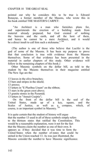 CHAPTER 18 THE GREAT SEAL
pointed out why he considers this to be true is Edward
Ronayne, a former member of the Masons, who wrote this in
his book entitled THE MASTER'S CARPET:
"An Architect is a man who furnishes plans for,
and superintends the erection of a building made from
material already prepared; but God created of nothing
the heavens and the earth, and all the host of them,
and hence he cannot be a mere Architect, and it would
be a direct insult to call him such a nickname." 394
(The author is one of those who believe that Lucifer is the
god of some of the Masons. It has been my purpose to prove
that that conclusion is true with evidence from the Masons
themselves. Some of that evidence has been presented in the
material in earlier chapters of this study. Other evidence will
follow in the remaining chapters of this book.)
Other Masonic symbols on the dollar bill, as told to the
student by the Masons themselves in their magazine entitled
The New Age are the:
13 leaves in the olive branches;
13 bars and stripes in the shield;
13 arrows;
13 letters in "E Pluribus Unum" on the ribbon;
13 stars in the green crest above;
13 granite stones in the Pyramid;
13 letters in "Annuit Coeptis";
On the front of the dollar bill is the seal of the
United States, made up of a key, square, and the
Scales of Justice, as well as a compass, which, of
course, is an important symbol in Masonry. 395
It is quite certain that the student of history will argue
that the number 13 used in all of these symbols simply refers
to the thirteen states that ratified the Constitution. This
would be a reasonable explanation, were it not for the fact
that the Masons claim the number as one of their own. It
appears as if they decided that it was time to form the
United States when the number of states that could be
united in the Union reached 13. As was just illustrated, the
Masons consider the number to have Masonic significance.
143
 