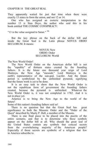 CHAPTER 18 THE GREAT SEAL
They apparently waited for just that time when there were
exactly 13 states to form the union, and not 12 or 14.
One who has assigned an esoteric interpretation to the
number 13 is Stan Deyo, the author who said this in his
book entitled THE COSMIC CONSPIRACY:
"13 is the value assigned to Satan." 396
But the key phrase on the back of the dollar bill and
inside the Great Seal is the Latin phrase NOVUS ORDO
SECLORUM. It means:
NOVUS: New
ORDO: Order
SECLORUM: World
The New World Order!
The New World Order on the American dollar bill is not
the "republic" of thirteen states created by the founding
fathers. It is the future one thousand year reign of Lord
Maitreya, the New Age "messiah." Lord Maitreya is the
earth's representative of the sun-god, Lucifer. And the future
period is symbolized by the unfinished pyramid, signifying
that the future work is yet to be done.
It is an easy task to show that the New World Order is
not the republican form of government the founding fathers
created, because the pyramid is unfinished. Whatever the
New World Order is, it was not completed in 1782. And it is
not in place yet.
America is to bring the New Age to the world of the
future!
Some of this nation's founding fathers said so!
There is no question but that the Great Seal has great
significance to both the Masonic Order and the "Order of the
Quest" described by Manly P. Hall, a member of the Masons.
There is one final piece to be placed into the puzzle of the
entire scenario, and that is to determine why these symbols
appear on the dollar bill at all. Why should the great seal of
the United States contain any symbols that conceal secrets
from the overwhelming majority of the American people?
Especially if those secrets are symbolic of a religion that few
in America subscribe to.
144
 