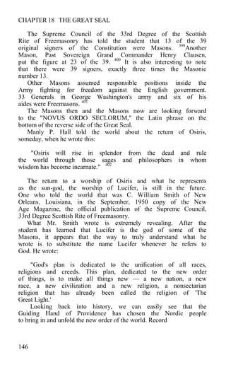 CHAPTER 18 THE GREAT SEAL
The Supreme Council of the 33rd Degree of the Scottish
Rite of Freemasonry has told the student that 13 of the 39
original signers of the Constitution were Masons. 399
Another
Mason, Past Sovereign Grand Commander Henry Clausen,
put the figure at 23 of the 39. 400
It is also interesting to note
that there were 39 signers, exactly three times the Masonic
number 13.
Other Masons assumed responsible positions inside the
Army fighting for freedom against the English government.
33 Generals in George Washington's army and six of his
aides were Freemasons. 401
The Masons then and the Masons now are looking forward
to the "NOVUS ORDO SECLORUM," the Latin phrase on the
bottom of the reverse side of the Great Seal.
Manly P. Hall told the world about the return of Osiris,
someday, when he wrote this:
"Osiris will rise in splendor from the dead and rule
the world through those sages and philosophers in whom
wisdom has become incarnate." 402
The return to a worship of Osiris and what he represents
as the sun-god, the worship of Lucifer, is still in the future.
One who told the world that was C. William Smith of New
Orleans, Louisiana, in the September, 1950 copy of the New
Age Magazine, the official publication of the Supreme Council,
33rd Degree Scottish Rite of Freemasonry.
What Mr. Smith wrote is extremely revealing. After the
student has learned that Lucifer is the god of some of the
Masons, it appears that the way to truly understand what he
wrote is to substitute the name Lucifer whenever he refers to
God. He wrote:
"God's plan is dedicated to the unification of all races,
religions and creeds. This plan, dedicated to the new order
of things, is to make all things new — a new nation, a new
race, a new civilization and a new religion, a nonsectarian
religion that has already been called the religion of 'The
Great Light.'
Looking back into history, we can easily see that the
Guiding Hand of Providence has chosen the Nordic people
to bring in and unfold the new order of the world. Record
146
 