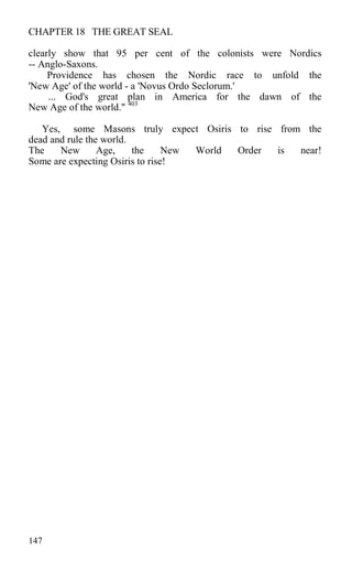 CHAPTER 18 THE GREAT SEAL
clearly show that 95 per cent of the colonists were Nordics
-- Anglo-Saxons.
Providence has chosen the Nordic race to unfold the
'New Age' of the world - a 'Novus Ordo Seclorum.'
... God's great plan in America for the dawn of the
New Age of the world." 403
Yes, some Masons truly expect Osiris to rise from the
dead and rule the world.
The New Age, the New World Order is near!
Some are expecting Osiris to rise!
147
 