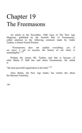 Chapter 19
The Freemasons
An article in the November, 1946 issue of The New Age
Magazine, published by the Scottish Rite of Freemasonry,
called attention to the following comment made by Andre
Tardieu, a former French Premier:
"Freemasonry does not explain everything; yet, if
we leave it out of account, the history of our times is
unintelligible." 404
Perhaps the reason Mr. Tardieu said that is because of
what Manly P. Hall has said about Freemasonry. He called
it:
"the most powerful organization in the land." 405
Alice Bailey, the New Age leader, has written this about
the Masonic Fraternity:
148
 