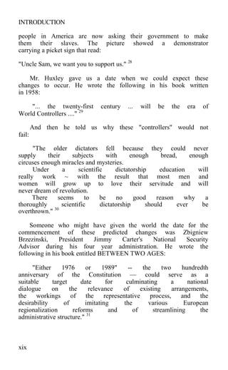 INTRODUCTION
people in America are now asking their government to make
them their slaves. The picture showed a demonstrator
carrying a picket sign that read:
"Uncle Sam, we want you to support us." 28
Mr. Huxley gave us a date when we could expect these
changes to occur. He wrote the following in his book written
in 1958:
"... the twenty-first century ... will be the era of
World Controllers ...." 29
And then he told us why these "controllers" would not
fail:
"The older dictators fell because they could never
supply their subjects with enough bread, enough
circuses enough miracles and mysteries.
Under a scientific dictatorship education will
really work ~ with the result that most men and
women will grow up to love their servitude and will
never dream of revolution.
There seems to be no good reason why a
thoroughly scientific dictatorship should ever be
overthrown." 30
Someone who might have given the world the date for the
commencement of these predicted changes was Zbigniew
Brzezinski, President Jimmy Carter's National Security
Advisor during his four year administration. He wrote the
following in his book entitled BETWEEN TWO AGES:
"Either 1976 or 1989" -- the two hundredth
anniversary of the Constitution — could serve as a
suitable target date for culminating a national
dialogue on the relevance of existing arrangements,
the workings of the representative process, and the
desirability of imitating the various European
regionalization reforms and of streamlining the
administrative structure." 31
xix
 