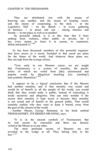 CHAPTER 19 THE FREEMASONS
They are distributed too, with the means of
knowing one another, and the means of keeping secret,
and the means of cooperating, in the desk -- in the
Legislative Hall ~ on the Bench -- in every gathering
of business ~ in peace and war - among enemies and
friends — in one place as well as in another!
So powerful indeed, is it at this time that it fears
nothing from violence, either public or private, for it
has every means to learn it in season, to counteract,
defeat and punish it." 409
As has been discussed, members of this powerful organiza-
tion have access to a secret. Included in that secret are plans
for the future of the world. And whatever those plans are,
they are kept from the average citizen.
"Very early in our Masonic career, we are taught
that Freemasonry is a system of morality, the peculi-
arities of which are veiled from [the] uninstructed and
popular world by allegorical treaching [sic: teaching?]
and symbolic illustration." 410
It appears to be a logical conclusion that if the Masons
had another morality, and if that morality was sound and
would be of benefit to all the people of the world, you would
think that they would make it public, instead of concealing it
inside mysteries and allegories. One can only wonder if the
reason their morality is kept secret is because their morality
is not sound and of benefit to the general public. That would
certainly explain why they want to keep it buried, away from
the gaze of the citizens of the world.
Another Mason, George Steinmetz in his book entitled
FREEMASONRY, ITS HIDDEN MEANING, says:
"It is in the ancient symbols of Freemasonry that
its real secrets lie concealed and these are densely
veiled to the Mason as to any other.
The most profound secrets of Masonry are not
revealed in the Lodge at all. They belong only to the
few." 411
150
 